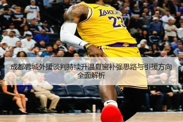 成都蓉城外援谈判持续升温夏窗补强思路与引援方向全面解析